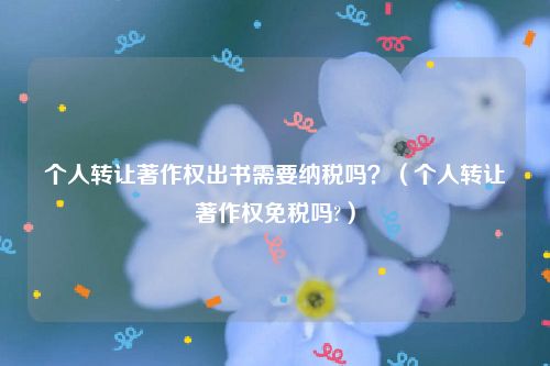 个人转让著作权出书需要纳税吗？（个人转让著作权免税吗?）