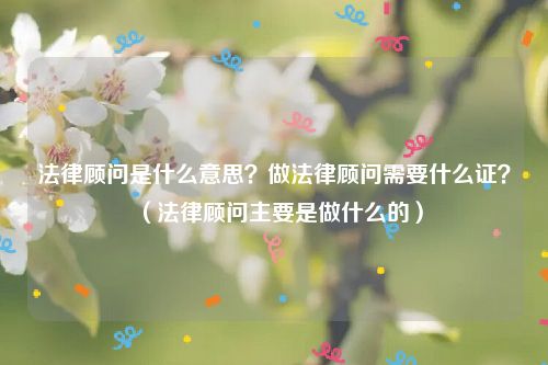 法律顾问是什么意思？做法律顾问需要什么证？（法律顾问主要是做什么的）