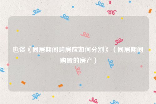 也谈《同居期间购房应如何分割》（同居期间购置的房产）