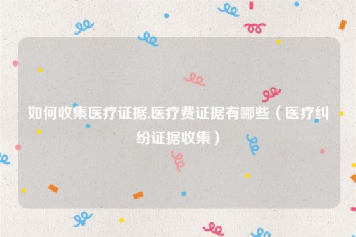 如何收集医疗证据,医疗费证据有哪些（医疗纠纷证据收集）