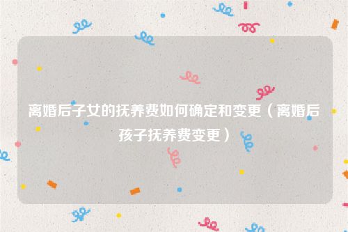离婚后子女的抚养费如何确定和变更（离婚后孩子抚养费变更）