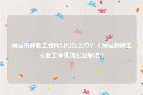 房屋拆除施工合同纠纷怎么办？（房屋拆除工程施工审批流程及标准）
