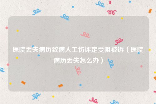 医院丢失病历致病人工伤评定受阻被诉（医院病历丢失怎么办）