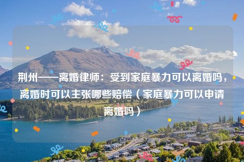 荆州——离婚律师：受到家庭暴力可以离婚吗，离婚时可以主张哪些赔偿（家庭暴力可以申请离婚吗）