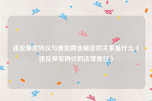 违反保密协议与侵犯商业秘密的关系是什么（违反保密协议的法律责任）