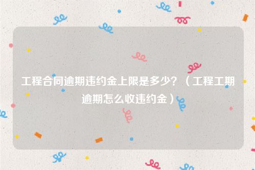 工程合同逾期违约金上限是多少？（工程工期逾期怎么收违约金）