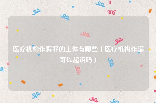 医疗机构诈骗罪的主体有哪些（医疗机构诈骗可以起诉吗）