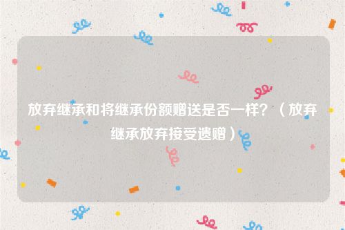 放弃继承和将继承份额赠送是否一样？（放弃继承放弃接受遗赠）