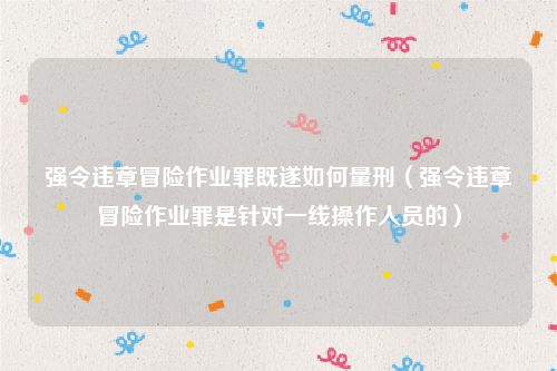 强令违章冒险作业罪既遂如何量刑（强令违章冒险作业罪是针对一线操作人员的）
