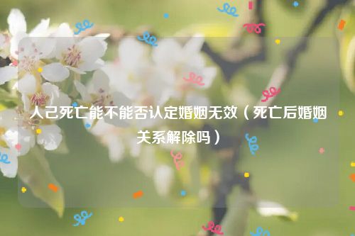 人己死亡能不能否认定婚姻无效（死亡后婚姻关系解除吗）