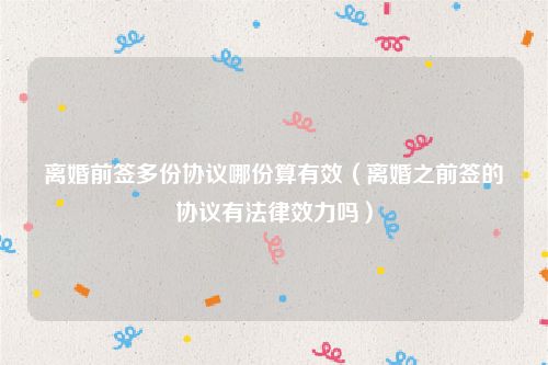 离婚前签多份协议哪份算有效（离婚之前签的协议有法律效力吗）