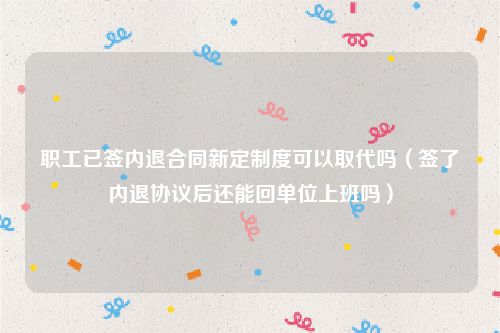 职工已签内退合同新定制度可以取代吗（签了内退协议后还能回单位上班吗）