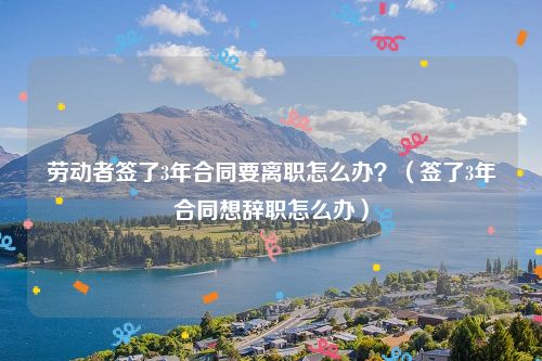 劳动者签了3年合同要离职怎么办？（签了3年合同想辞职怎么办）