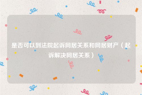 是否可以到法院起诉同居关系和同居财产（起诉解决同居关系）
