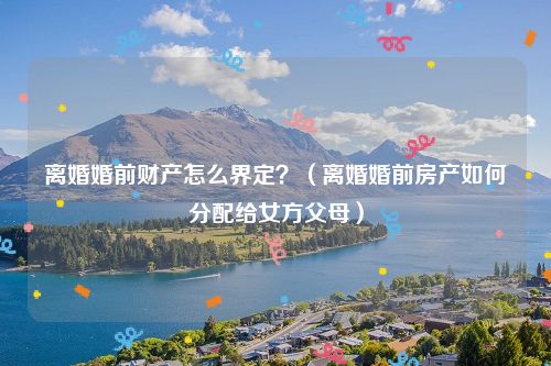 离婚婚前财产怎么界定？（离婚婚前房产如何分配给女方父母）