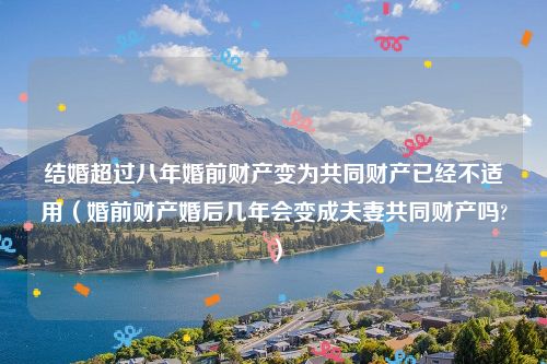 结婚超过八年婚前财产变为共同财产已经不适用（婚前财产婚后几年会变成夫妻共同财产吗?）
