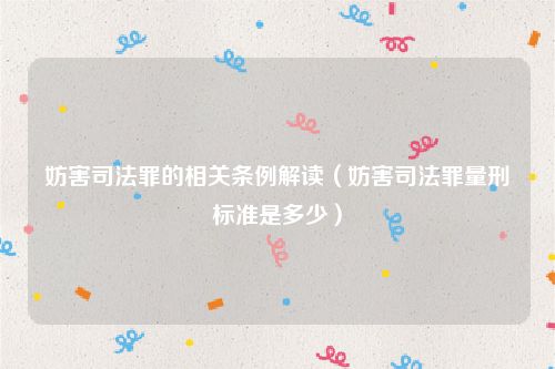 妨害司法罪的相关条例解读（妨害司法罪量刑标准是多少）
