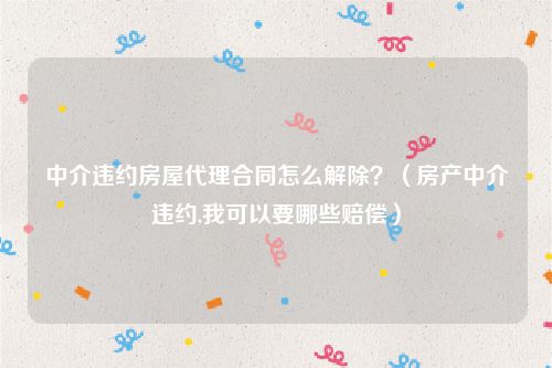 中介违约房屋代理合同怎么解除？（房产中介违约,我可以要哪些赔偿）
