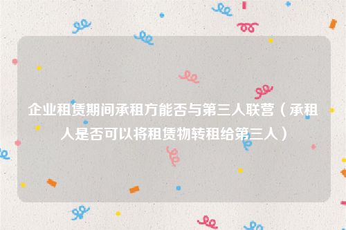 企业租赁期间承租方能否与第三人联营（承租人是否可以将租赁物转租给第三人）