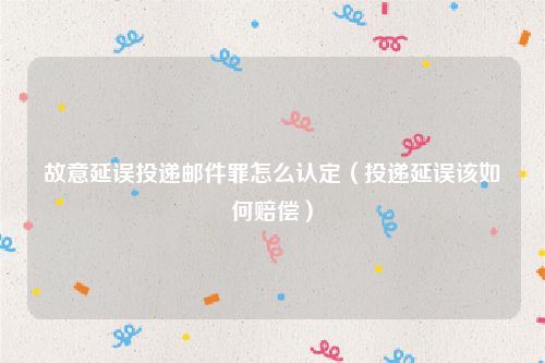 故意延误投递邮件罪怎么认定（投递延误该如何赔偿）