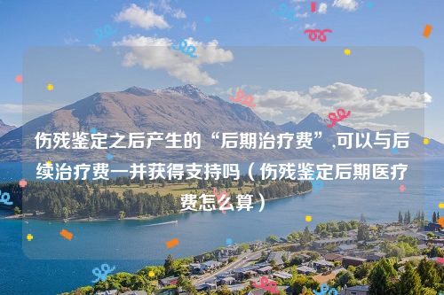 伤残鉴定之后产生的“后期治疗费”,可以与后续治疗费一并获得支持吗（伤残鉴定后期医疗费怎么算）
