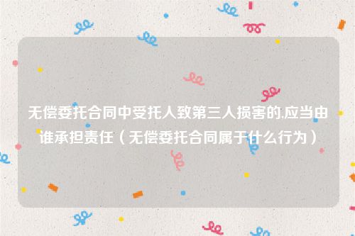 无偿委托合同中受托人致第三人损害的,应当由谁承担责任（无偿委托合同属于什么行为）