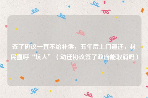 签了协议一直不给补偿，五年后上门逼迁，村民直呼“坑人”（动迁协议签了政府能取消吗）