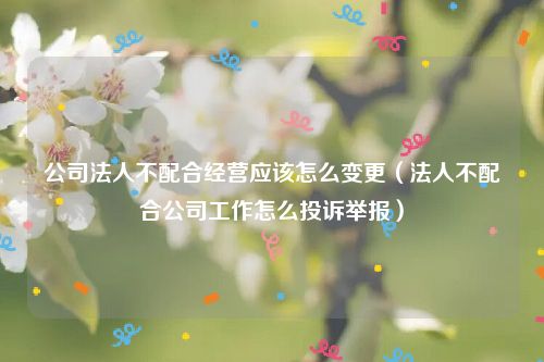 公司法人不配合经营应该怎么变更（法人不配合公司工作怎么投诉举报）