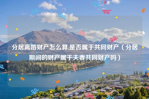 分居离婚财产怎么算,是否属于共同财产（分居期间的财产属于夫妻共同财产吗）