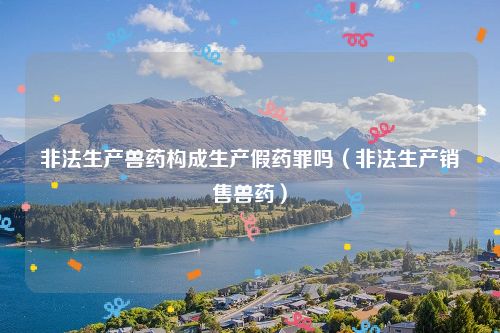 非法生产兽药构成生产假药罪吗（非法生产销售兽药）