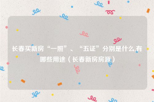 长春买新房“一照”、“五证”分别是什么,有哪些用途（长春新房房源）