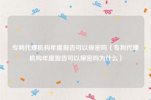 专利代理机构年度报告可以保密吗（专利代理机构年度报告可以保密吗为什么）