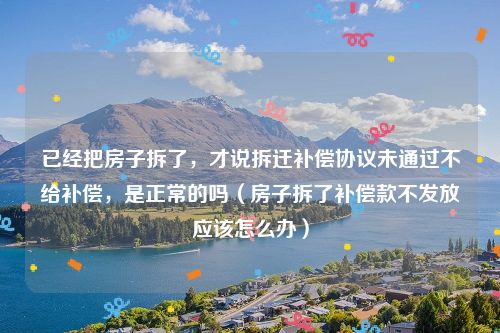 已经把房子拆了，才说拆迁补偿协议未通过不给补偿，是正常的吗（房子拆了补偿款不发放应该怎么办）