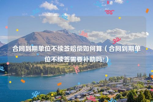 合同到期单位不续签赔偿如何算（合同到期单位不续签需要补助吗?）