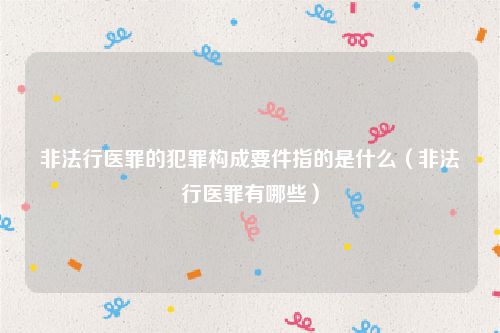 非法行医罪的犯罪构成要件指的是什么（非法行医罪有哪些）