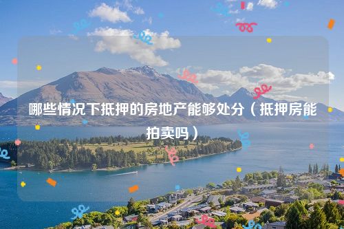 哪些情况下抵押的房地产能够处分（抵押房能拍卖吗）