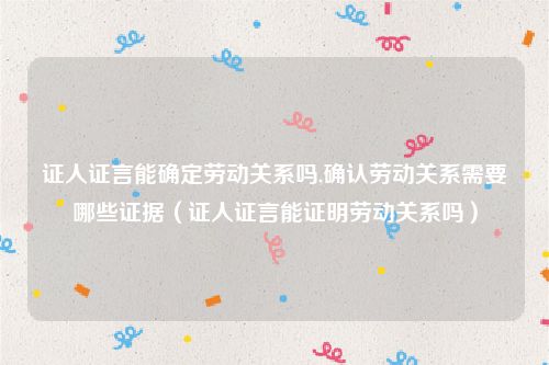 证人证言能确定劳动关系吗,确认劳动关系需要哪些证据（证人证言能证明劳动关系吗）
