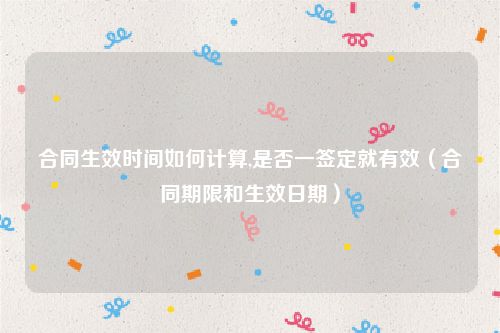 合同生效时间如何计算,是否一签定就有效（合同期限和生效日期）