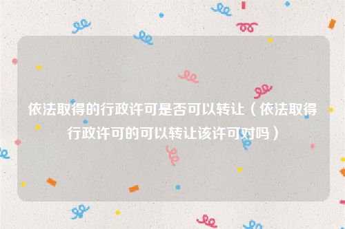 依法取得的行政许可是否可以转让（依法取得行政许可的可以转让该许可对吗）