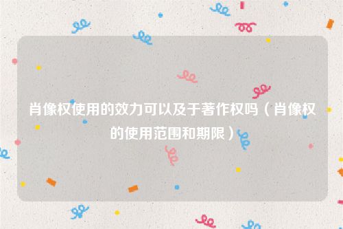 肖像权使用的效力可以及于著作权吗（肖像权的使用范围和期限）