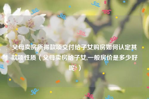 父母卖房所得款项交付给子女购房如何认定其款项性质（父母卖房给子女,一般房价是多少好呢?）