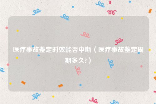 医疗事故鉴定时效能否中断（医疗事故鉴定周期多久?）