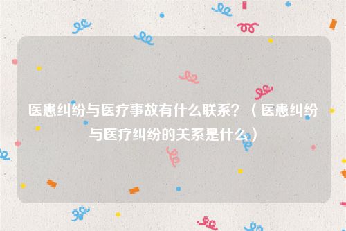 医患纠纷与医疗事故有什么联系？（医患纠纷与医疗纠纷的关系是什么）