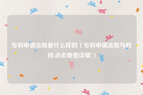 专利申请流程是什么样的（专利申请流程与时间,点击查看详情!）