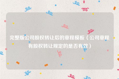 完整版公司股权转让后的章程模板（公司章程有股权转让规定的是否有效）