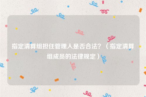 指定清算组担任管理人是否合法？（指定清算组成员的法律规定）