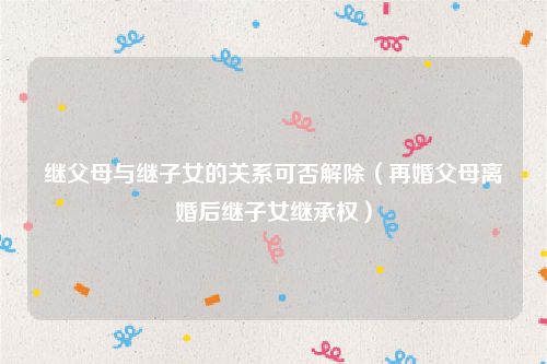 继父母与继子女的关系可否解除（再婚父母离婚后继子女继承权）