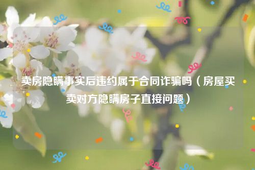 卖房隐瞒事实后违约属于合同诈骗吗（房屋买卖对方隐瞒房子直接问题）