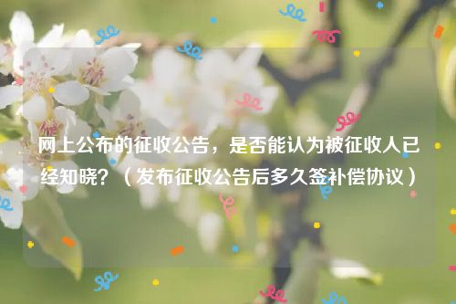 网上公布的征收公告，是否能认为被征收人已经知晓？（发布征收公告后多久签补偿协议）