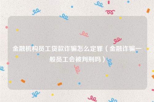 金融机构员工贷款诈骗怎么定罪（金融诈骗一般员工会被判刑吗）